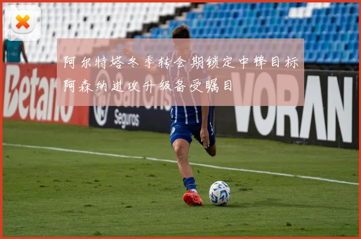 阿尔特塔冬季转会期锁定中锋目标阿森纳进攻升级备受瞩目