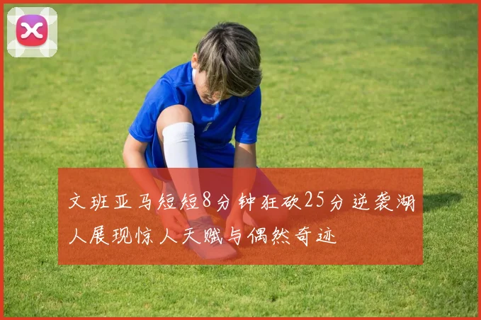 文班亚马短短8分钟狂砍25分逆袭湖人展现惊人天赋与偶然奇迹