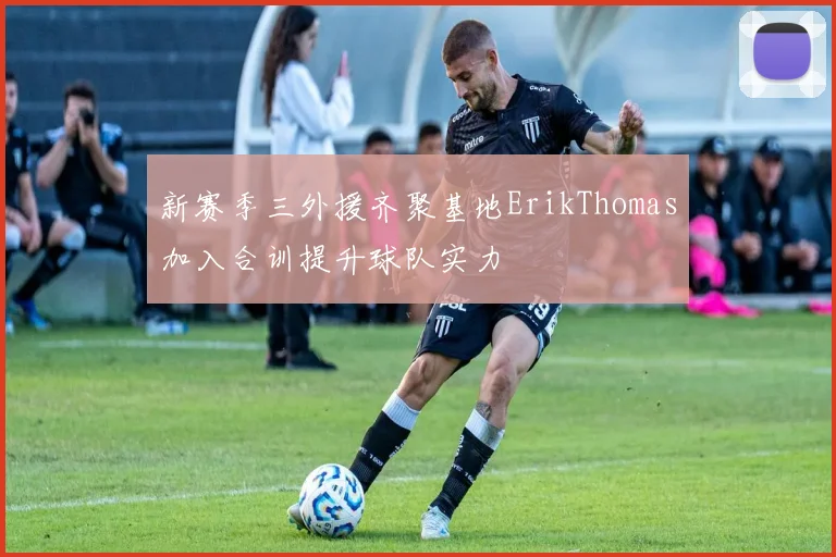 新赛季三外援齐聚基地ErikThomas加入合训提升球队实力