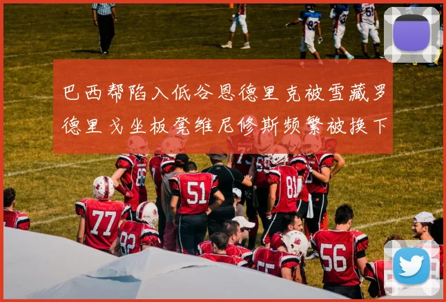 巴西帮陷入低谷恩德里克被雪藏罗德里戈坐板凳维尼修斯频繁被换下