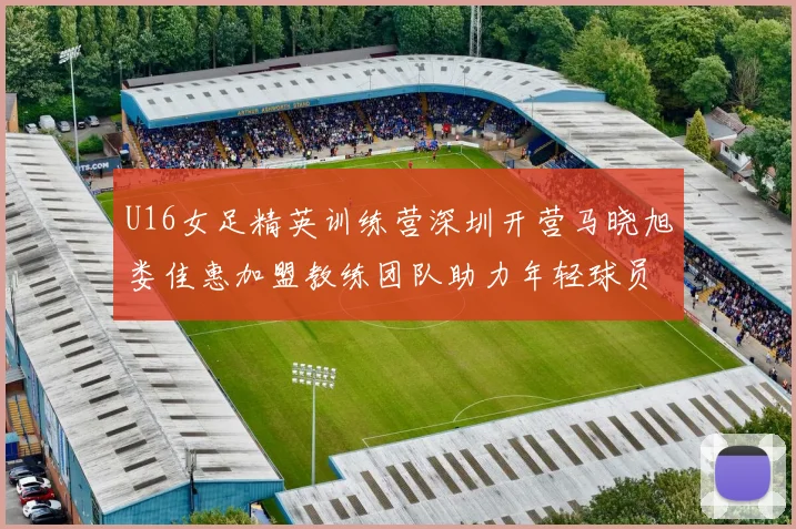 U16女足精英训练营深圳开营马晓旭娄佳惠加盟教练团队助力年轻球员成长