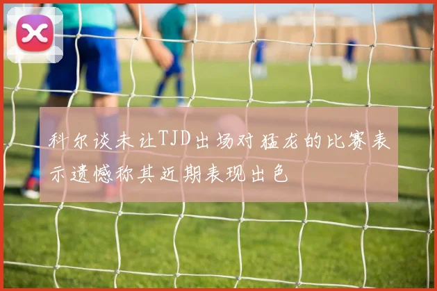 科尔谈未让TJD出场对猛龙的比赛表示遗憾称其近期表现出色