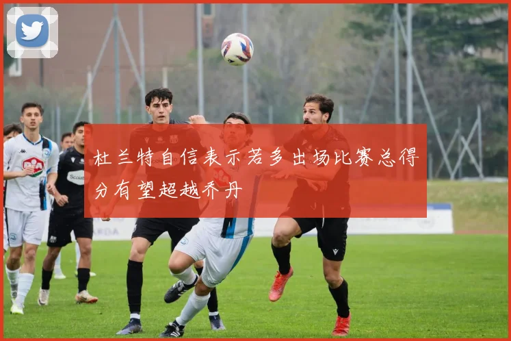 杜兰特自信表示若多出场比赛总得分有望超越乔丹