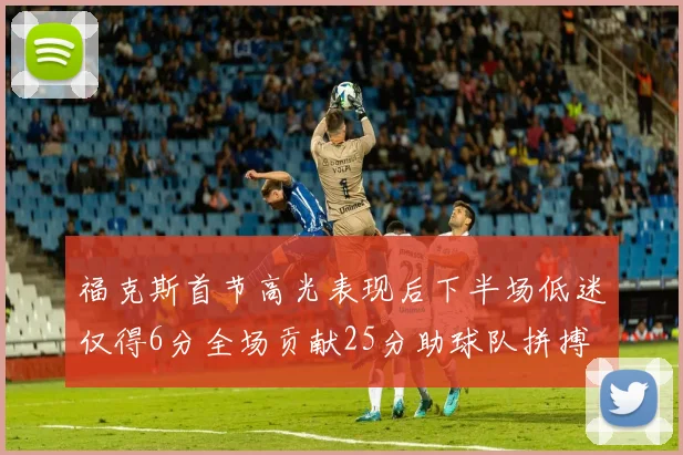 福克斯首节高光表现后下半场低迷仅得6分全场贡献25分助球队拼搏