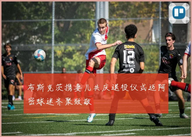 布斯克茨携妻儿共庆退役仪式迈阿密球迷齐聚致敬