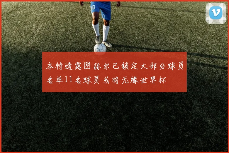 本特透露图赫尔已锁定大部分球员名单11名球员或将无缘世界杯