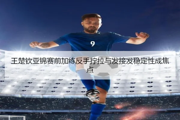 王楚钦亚锦赛前加练反手拧拉与发接发稳定性成焦点