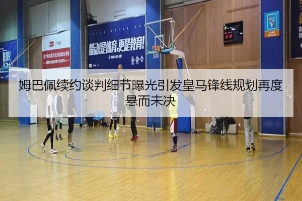 姆巴佩续约谈判细节曝光引发皇马锋线规划再度悬而未决